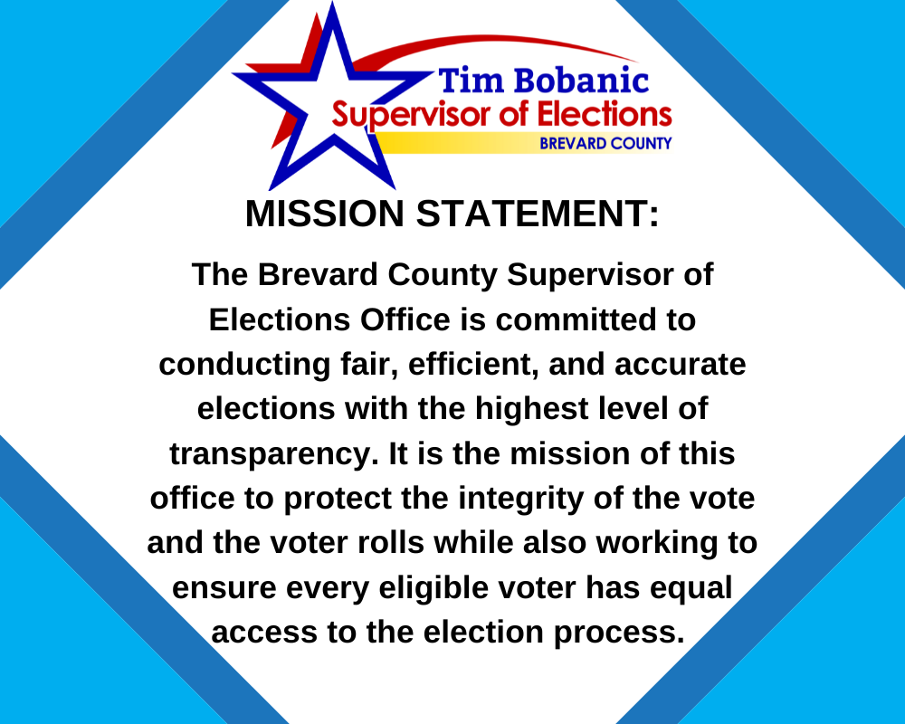 MISSION STATEMENT: The Brevard County Supervisor of Elections Office is committed to conducting fair, efficient, and accurate elections with the highest level of transparency. It is the mission of this office to protect the integrity of the vote and the voter rolls while also working to ensure every eligible voter has equal access to the election process.